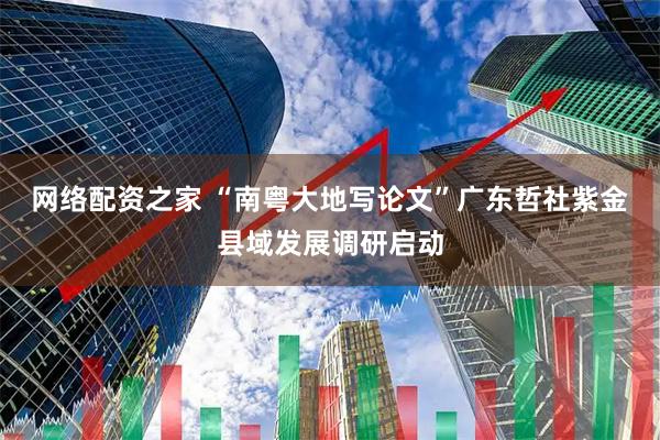 网络配资之家 “南粤大地写论文”广东哲社紫金县域发展调研启动