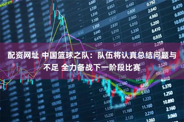 配资网址 中国篮球之队：队伍将认真总结问题与不足 全力备战下一阶段比赛