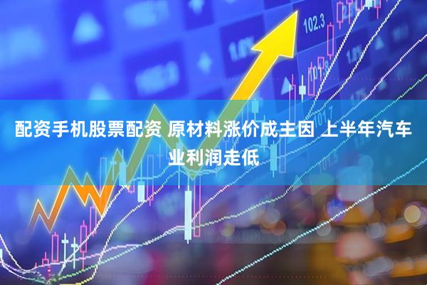 配资手机股票配资 原材料涨价成主因 上半年汽车业利润走低