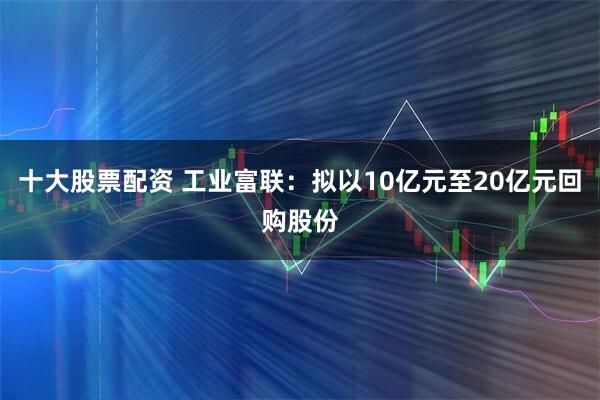 十大股票配资 工业富联：拟以10亿元至20亿元回购股份