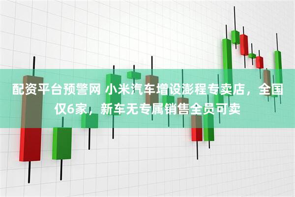 配资平台预警网 小米汽车增设澎程专卖店，全国仅6家，新车无专属销售全员可卖