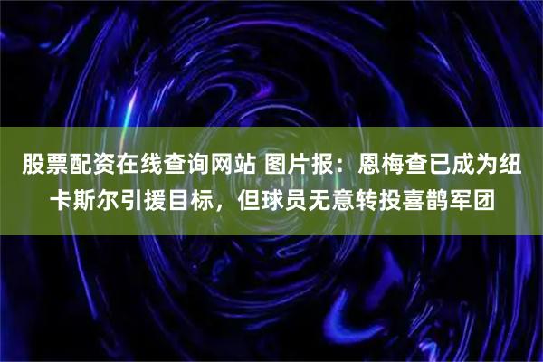 股票配资在线查询网站 图片报：恩梅查已成为纽卡斯尔引援目标，但球员无意转投喜鹊军团
