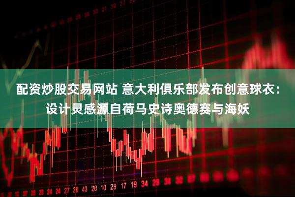 配资炒股交易网站 意大利俱乐部发布创意球衣：设计灵感源自荷马史诗奥德赛与海妖