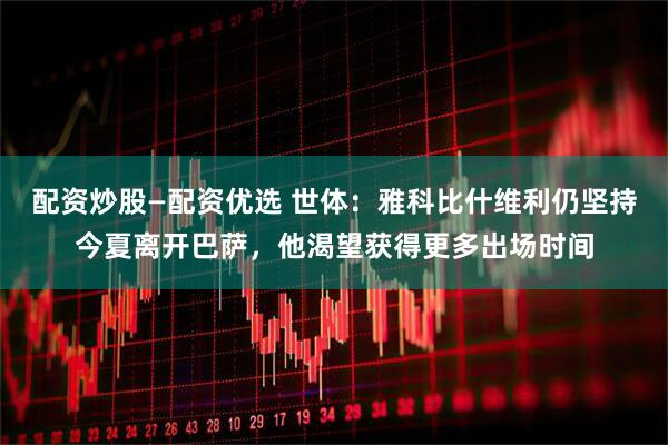 配资炒股—配资优选 世体：雅科比什维利仍坚持今夏离开巴萨，他渴望获得更多出场时间