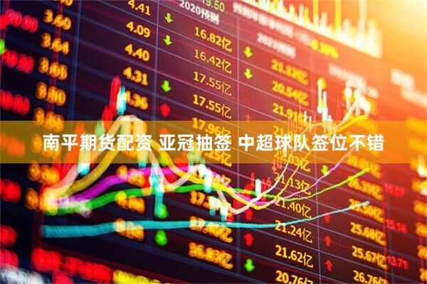 南平期货配资 亚冠抽签 中超球队签位不错