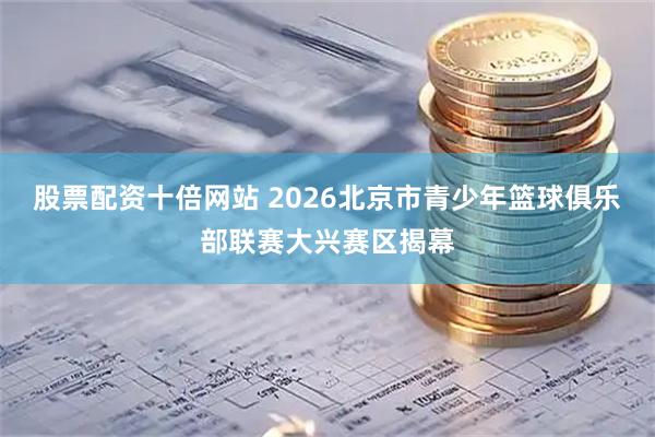 股票配资十倍网站 2026北京市青少年篮球俱乐部联赛大兴赛区揭幕