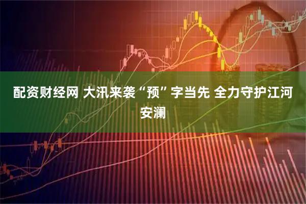 配资财经网 大汛来袭“预”字当先 全力守护江河安澜